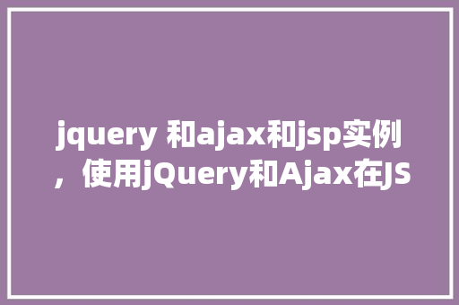 jquery 和ajax和jsp实例，使用jQuery和Ajax在JSP中实现动态数据加载实例
