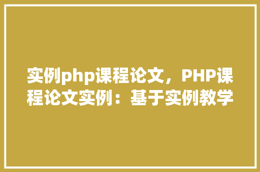 实例php课程论文，PHP课程论文实例：基于实例教学法的PHP编程方法分析